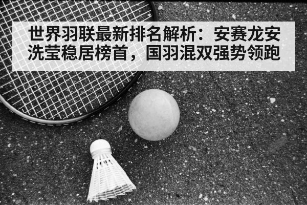 世界羽联最新排名解析：安赛龙安洗莹稳居榜首，国羽混双强势领跑