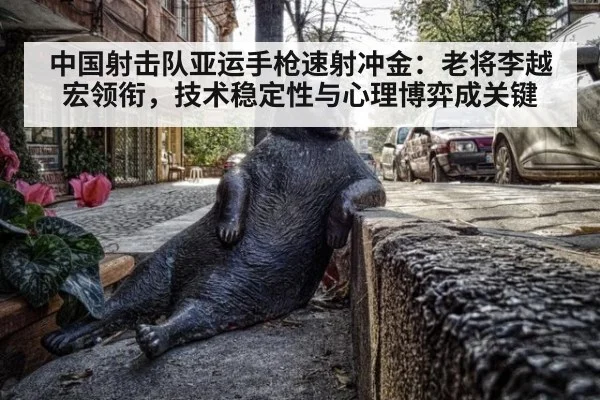 中国射击队亚运手枪速射冲金：老将李越宏领衔，技术稳定性与心理博弈成关键