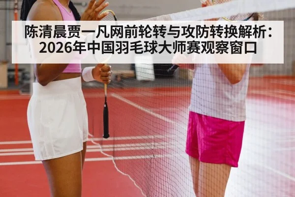 陈清晨贾一凡网前轮转与攻防转换解析：2026年中国羽毛球大师赛观察窗口