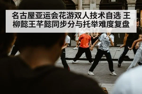 名古屋亚运会花游双人技术自选 王柳懿王芊懿同步分与托举难度复盘