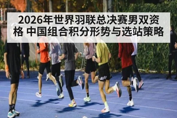 2026年世界羽联总决赛男双资格 中国组合积分形势与选站策略