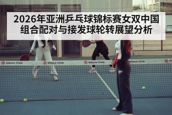 2026年亚洲乒乓球锦标赛女双中国组合配对与接发球轮转展望分析