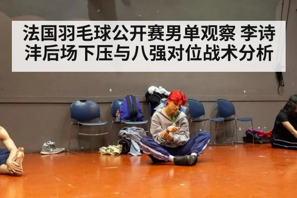 法国羽毛球公开赛男单观察 李诗沣后场下压与八强对位战术分析